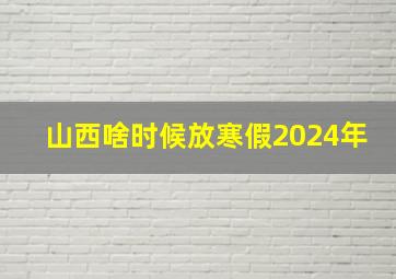 山西啥时候放寒假2024年