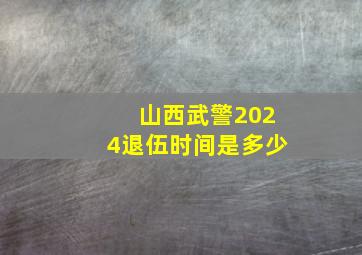 山西武警2024退伍时间是多少