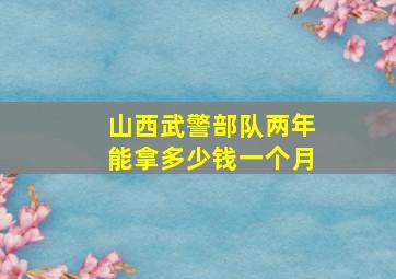 山西武警部队两年能拿多少钱一个月