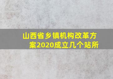 山西省乡镇机构改革方案2020成立几个站所