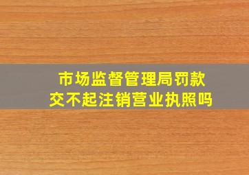 市场监督管理局罚款交不起注销营业执照吗