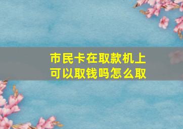 市民卡在取款机上可以取钱吗怎么取