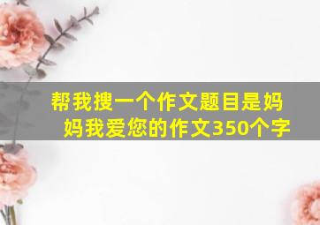 帮我搜一个作文题目是妈妈我爱您的作文350个字