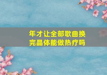 年才让全部歌曲换完晶体能做热疗吗