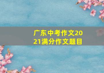 广东中考作文2021满分作文题目