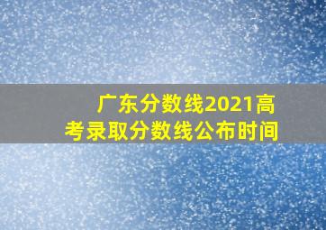 广东分数线2021高考录取分数线公布时间