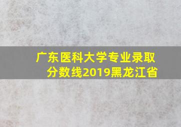 广东医科大学专业录取分数线2019黑龙江省