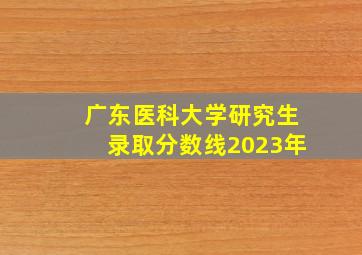 广东医科大学研究生录取分数线2023年