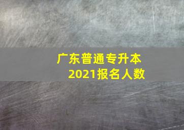 广东普通专升本2021报名人数