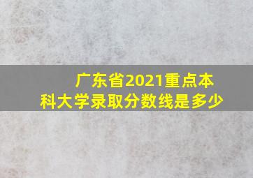 广东省2021重点本科大学录取分数线是多少