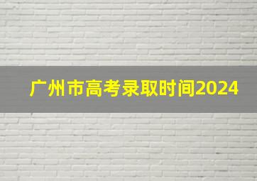 广州市高考录取时间2024