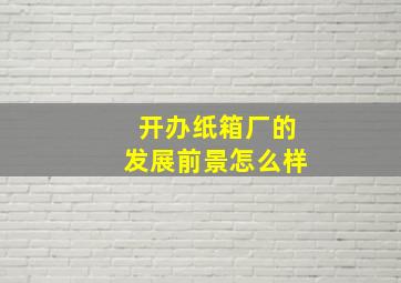 开办纸箱厂的发展前景怎么样