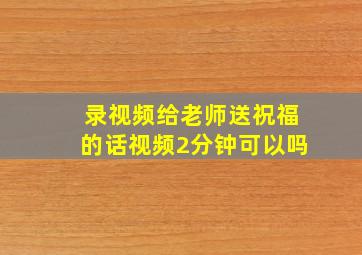 录视频给老师送祝福的话视频2分钟可以吗