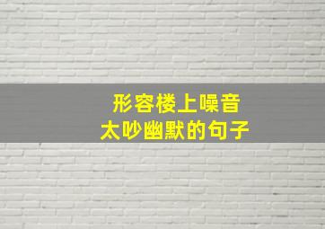 形容楼上噪音太吵幽默的句子