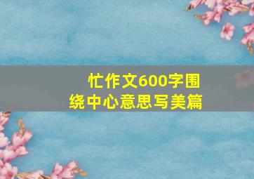 忙作文600字围绕中心意思写美篇