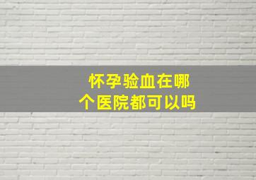 怀孕验血在哪个医院都可以吗