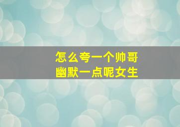 怎么夸一个帅哥幽默一点呢女生