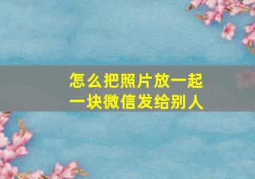 怎么把照片放一起一块微信发给别人