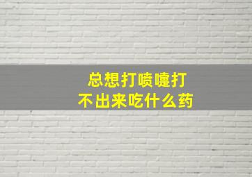 总想打喷嚏打不出来吃什么药