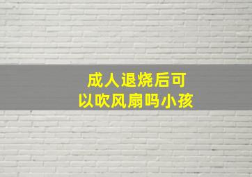 成人退烧后可以吹风扇吗小孩