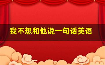 我不想和他说一句话英语