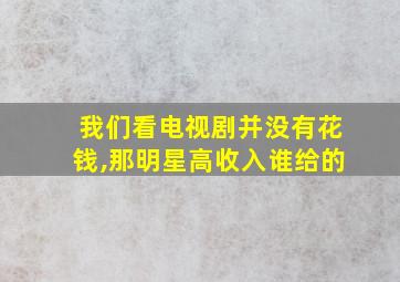 我们看电视剧并没有花钱,那明星高收入谁给的