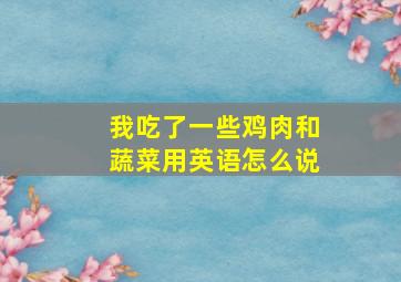 我吃了一些鸡肉和蔬菜用英语怎么说