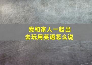 我和家人一起出去玩用英语怎么说