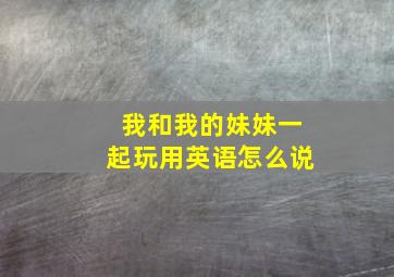 我和我的妹妹一起玩用英语怎么说