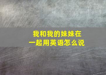 我和我的妹妹在一起用英语怎么说