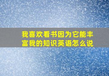 我喜欢看书因为它能丰富我的知识英语怎么说