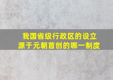 我国省级行政区的设立源于元朝首创的哪一制度