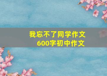 我忘不了同学作文600字初中作文