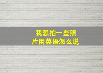 我想拍一些照片用英语怎么说