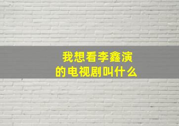 我想看李鑫演的电视剧叫什么