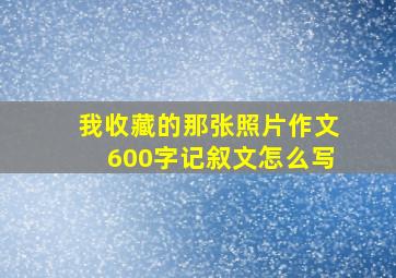 我收藏的那张照片作文600字记叙文怎么写