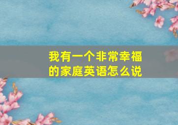 我有一个非常幸福的家庭英语怎么说