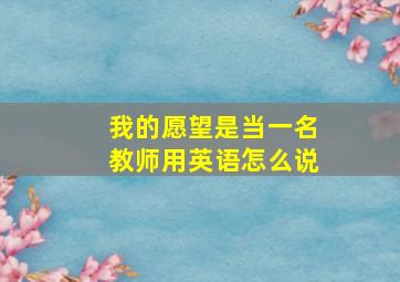 我的愿望是当一名教师用英语怎么说