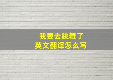 我要去跳舞了英文翻译怎么写