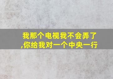 我那个电视我不会弄了,你给我对一个中央一行