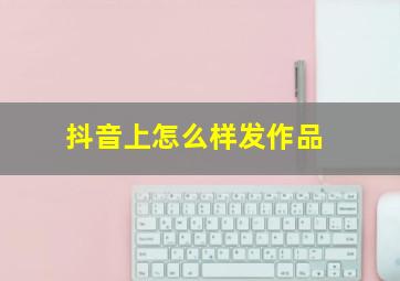 抖音上怎么样发作品