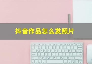 抖音作品怎么发照片