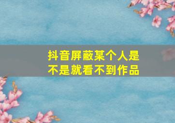 抖音屏蔽某个人是不是就看不到作品