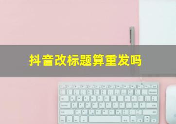 抖音改标题算重发吗