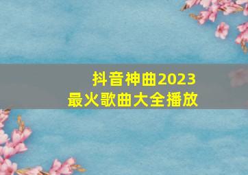 抖音神曲2023最火歌曲大全播放