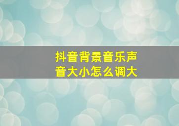 抖音背景音乐声音大小怎么调大