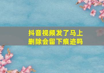 抖音视频发了马上删除会留下痕迹吗