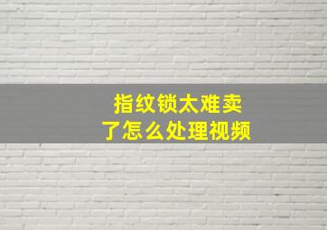 指纹锁太难卖了怎么处理视频