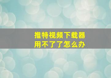 推特视频下载器用不了了怎么办