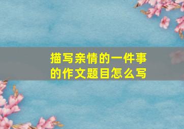 描写亲情的一件事的作文题目怎么写